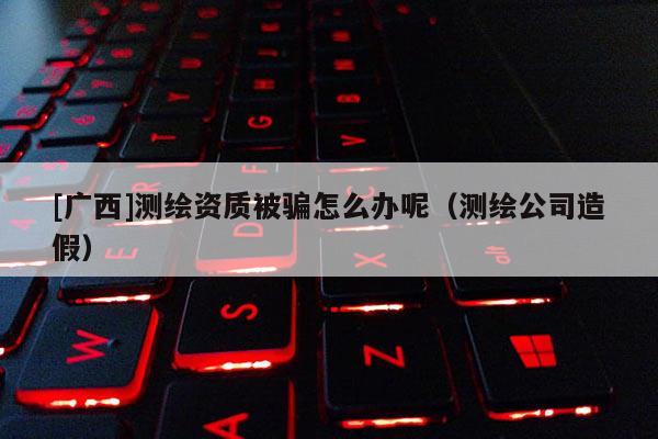 [广西]测绘资质被骗怎么办呢（测绘公司造假）