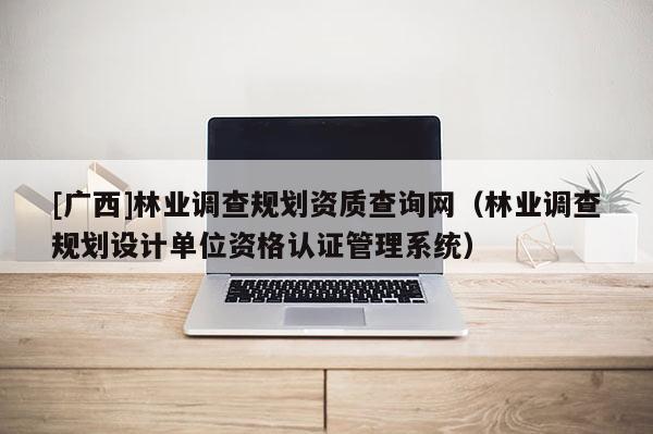 [广西]林业调查规划资质查询网（林业调查规划设计单位资格认证管理系统）