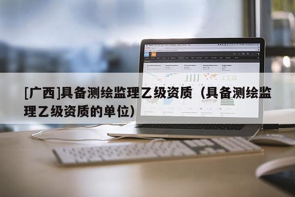 [广西]具备测绘监理乙级资质（具备测绘监理乙级资质的单位）