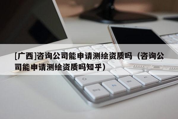 [广西]咨询公司能申请测绘资质吗（咨询公司能申请测绘资质吗知乎）