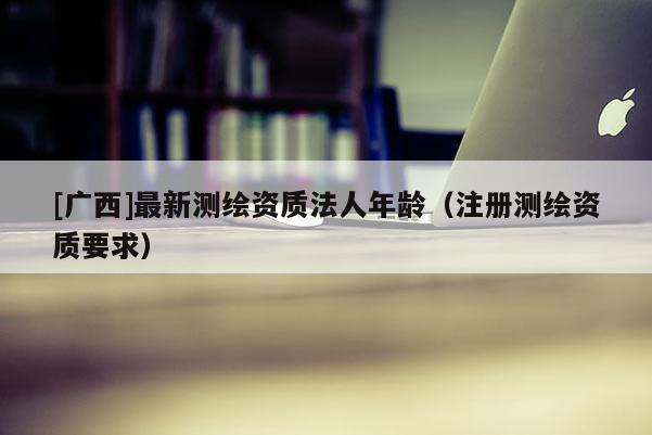 [广西]最新测绘资质法人年龄（注册测绘资质要求）