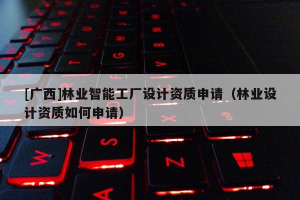 [广西]林业智能工厂设计资质申请（林业设计资质如何申请）