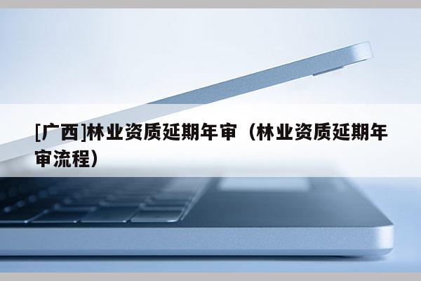 [广西]林业资质延期年审（林业资质延期年审流程）