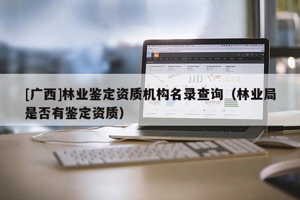[广西]林业鉴定资质机构名录查询（林业局是否有鉴定资质）