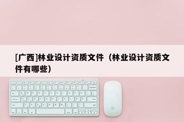 [广西]林业设计资质文件（林业设计资质文件有哪些）