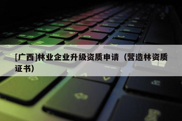 [广西]林业企业升级资质申请（营造林资质证书）