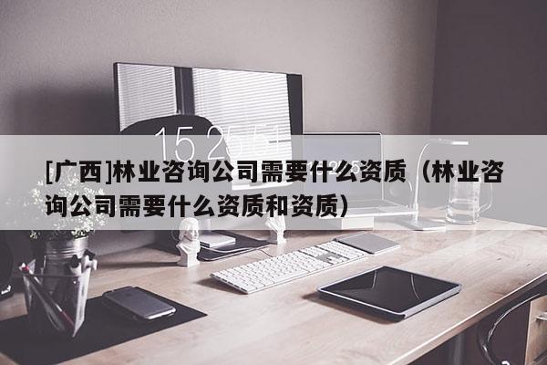 [广西]林业咨询公司需要什么资质（林业咨询公司需要什么资质和资质）
