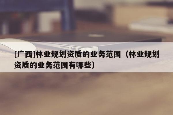 [广西]林业规划资质的业务范围（林业规划资质的业务范围有哪些）