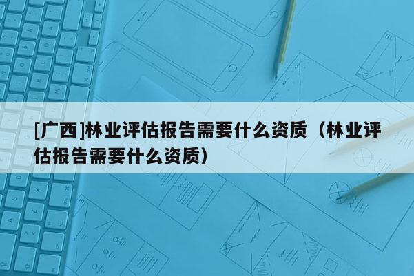 [广西]林业评估报告需要什么资质（林业评估报告需要什么资质）