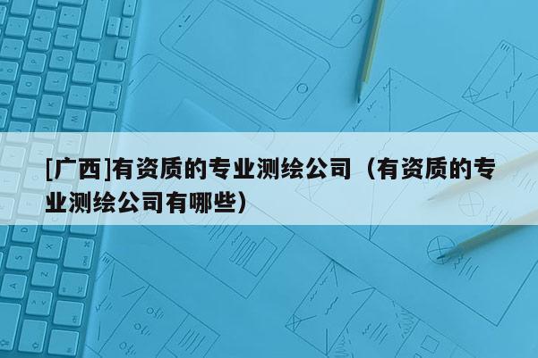 [广西]有资质的专业测绘公司（有资质的专业测绘公司有哪些）