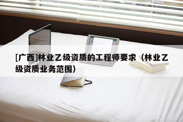[广西]林业乙级资质的工程师要求（林业乙级资质业务范围）