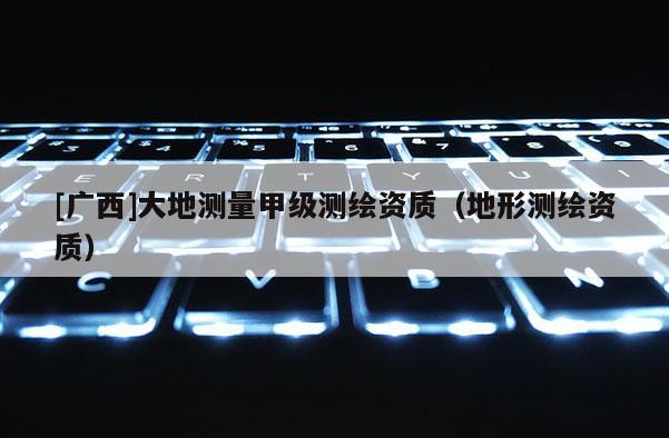 [广西]大地测量甲级测绘资质（地形测绘资质）