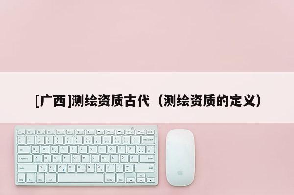 [广西]测绘资质古代（测绘资质的定义）