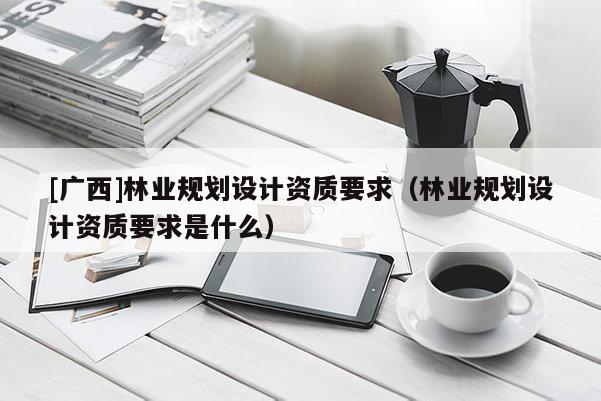 [广西]林业规划设计资质要求（林业规划设计资质要求是什么）