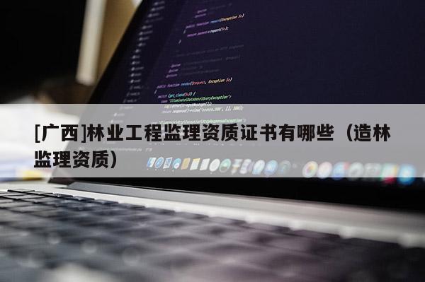 [广西]林业工程监理资质证书有哪些（造林监理资质）