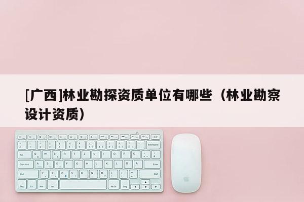 [广西]林业勘探资质单位有哪些（林业勘察设计资质）