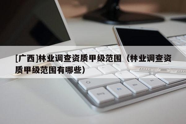 [广西]林业调查资质甲级范围（林业调查资质甲级范围有哪些）