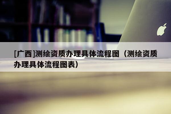 [广西]测绘资质办理具体流程图（测绘资质办理具体流程图表）