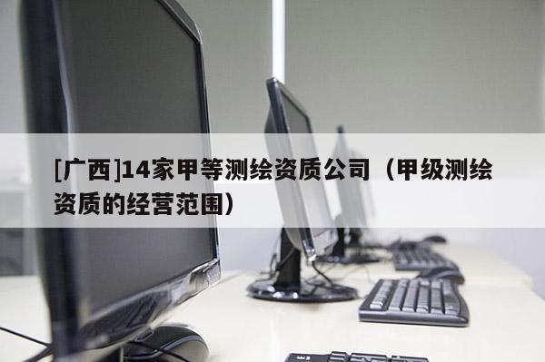 [广西]14家甲等测绘资质公司（甲级测绘资质的经营范围）