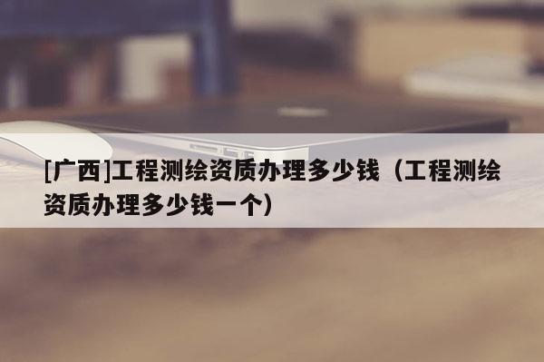 [广西]工程测绘资质办理多少钱（工程测绘资质办理多少钱一个）
