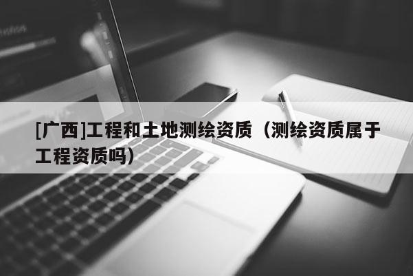 [广西]工程和土地测绘资质（测绘资质属于工程资质吗）
