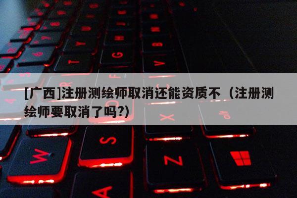 [广西]注册测绘师取消还能资质不（注册测绘师要取消了吗?）