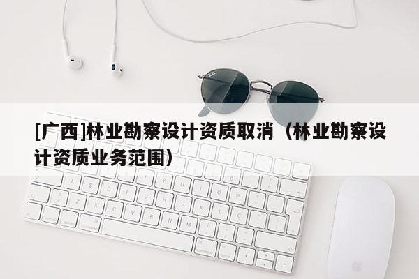[广西]林业勘察设计资质取消（林业勘察设计资质业务范围）