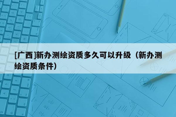 [广西]新办测绘资质多久可以升级（新办测绘资质条件）