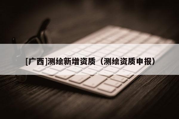 [广西]测绘新增资质（测绘资质申报）