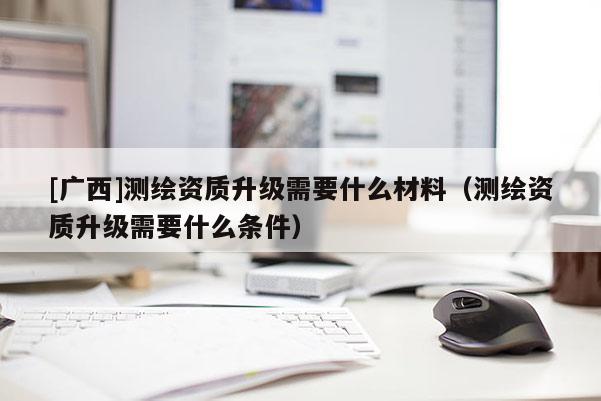 [广西]测绘资质升级需要什么材料（测绘资质升级需要什么条件）