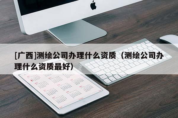 [广西]测绘公司办理什么资质（测绘公司办理什么资质最好）