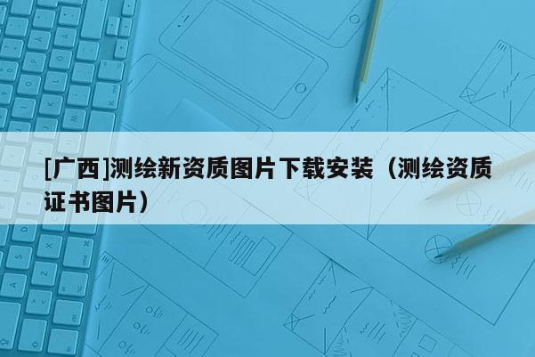 [广西]测绘新资质图片下载安装（测绘资质证书图片）
