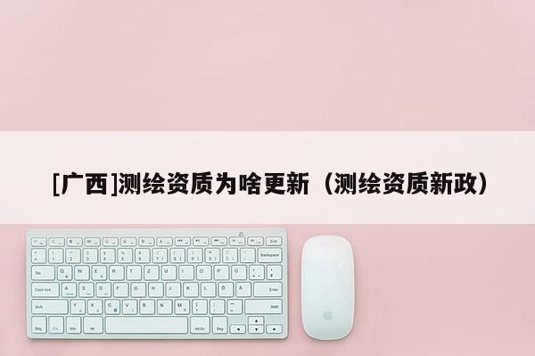 [广西]测绘资质为啥更新（测绘资质新政）