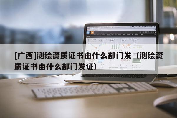 [广西]测绘资质证书由什么部门发（测绘资质证书由什么部门发证）