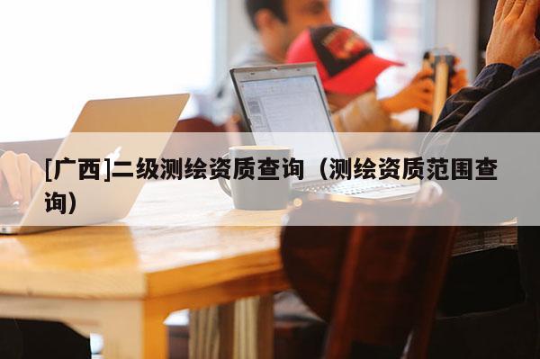 [广西]二级测绘资质查询（测绘资质范围查询）