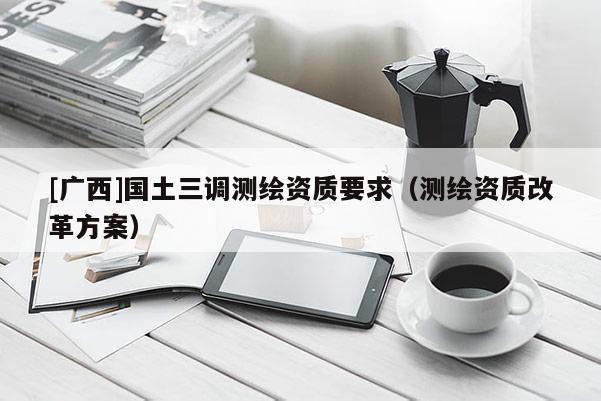 [广西]国土三调测绘资质要求（测绘资质改革方案）