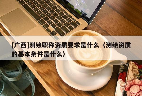 [广西]测绘职称资质要求是什么（测绘资质的基本条件是什么）