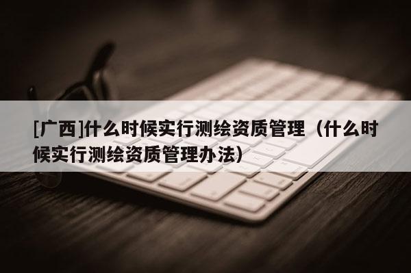 [广西]什么时候实行测绘资质管理（什么时候实行测绘资质管理办法）