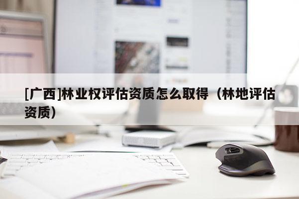 [广西]林业权评估资质怎么取得（林地评估资质）