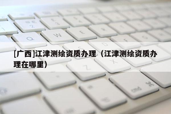 [广西]江津测绘资质办理（江津测绘资质办理在哪里）
