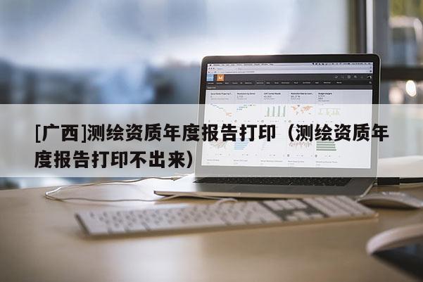 [广西]测绘资质年度报告打印（测绘资质年度报告打印不出来）