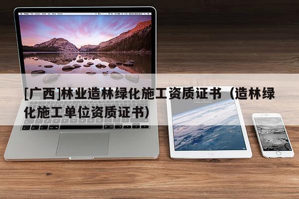 [广西]林业造林绿化施工资质证书（造林绿化施工单位资质证书）
