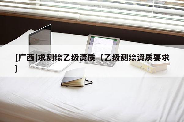 [广西]求测绘乙级资质（乙级测绘资质要求）