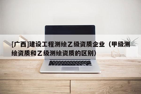 [广西]建设工程测绘乙级资质企业（甲级测绘资质和乙级测绘资质的区别）