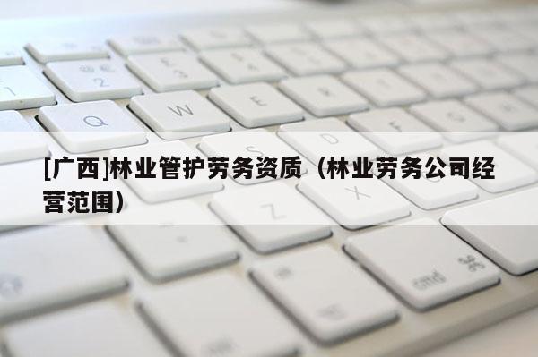 [广西]林业管护劳务资质（林业劳务公司经营范围）