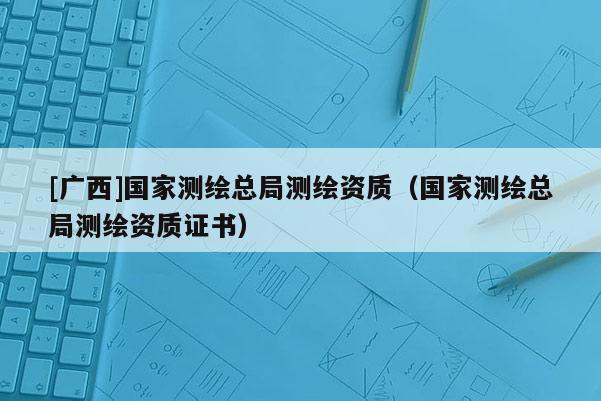 [广西]国家测绘总局测绘资质（国家测绘总局测绘资质证书）