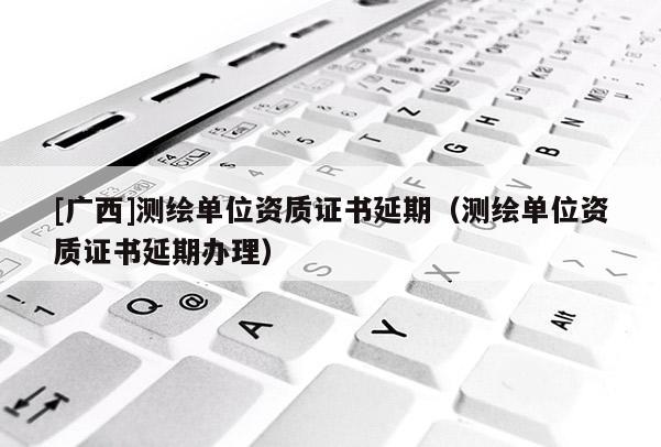 [广西]测绘单位资质证书延期（测绘单位资质证书延期办理）