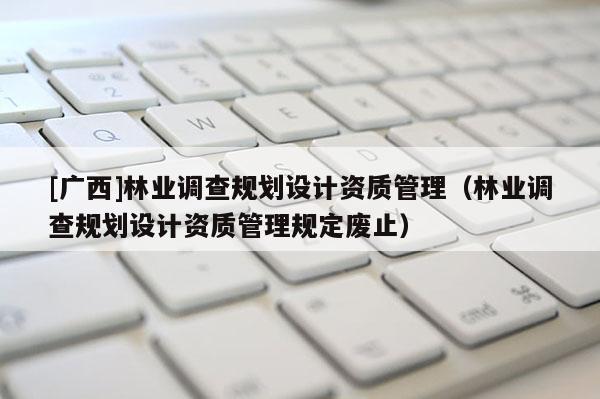 [广西]林业调查规划设计资质管理（林业调查规划设计资质管理规定废止）