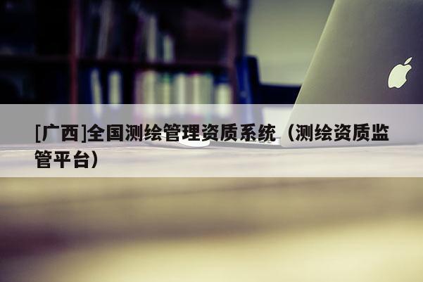 [广西]全国测绘管理资质系统（测绘资质监管平台）