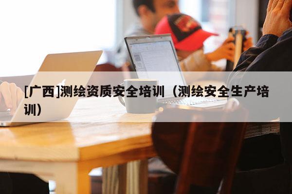 [广西]测绘资质安全培训（测绘安全生产培训）